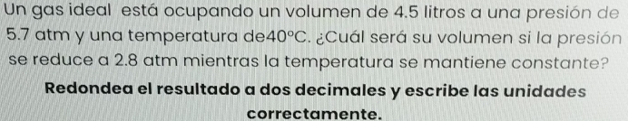 Un gas ideal está ocupando un volumen de 4.5 litros a una presión de
5.7 atm y una temperatura de 40°C ¿Cuál será su volumen si la presión 
se reduce a 2.8 atm mientras la temperatura se mantiene constante? 
Redondea el resultado a dos decimales y escribe las unidades 
correctamente.