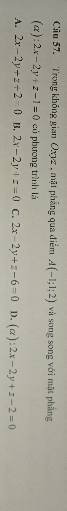 Trong không gian Oxyz , mặt phẳng qua điểm A(-1;1;2) và song song với mặt phẳng
(a): 2x-2y+z-1=0 có phương trình là
A. 2x-2y+z+2=0 B. 2x-2y+z=0 C. 2x-2y+z-6=0 D. (alpha ):2x-2y+z-2=0