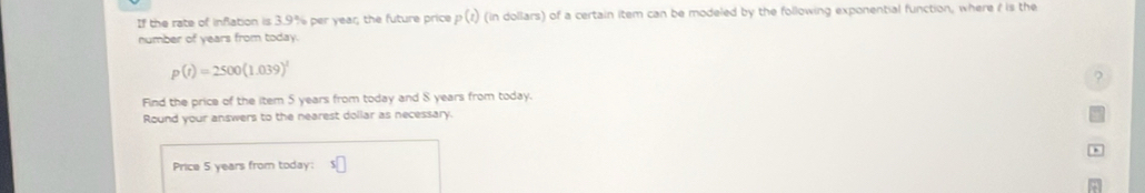 If the rate of infation is 3.9% per year; the future price p(t) (in dollars) of a certain item can be modeled by the following exponential function, where i is the 
number of years from today.
p(t)=2500(1.039)^1
? 
Find the price of the item 5 years from today and S years from today. 
Round your answers to the nearest dollar as necessary. 
Price 5 years from today: XC