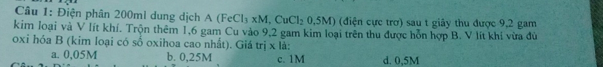 Điện phân 200ml dung dịch a 4 (FeCl_3* M,CuCl_20,5M) (điện cực trơ) sau t giây thu được 9,2 gam
kim loại và V lít khí. Trộn thêm 1,6 gam Cu vào 9,2 gam kim loại trên thu được hỗn hợp B. V lít khí vừa đù
oxi hóa B (kim loại có số oxihoa cao nhất). Giá trị x là:
a. 0,05M b. 0,25M c. 1M d. 0,5M