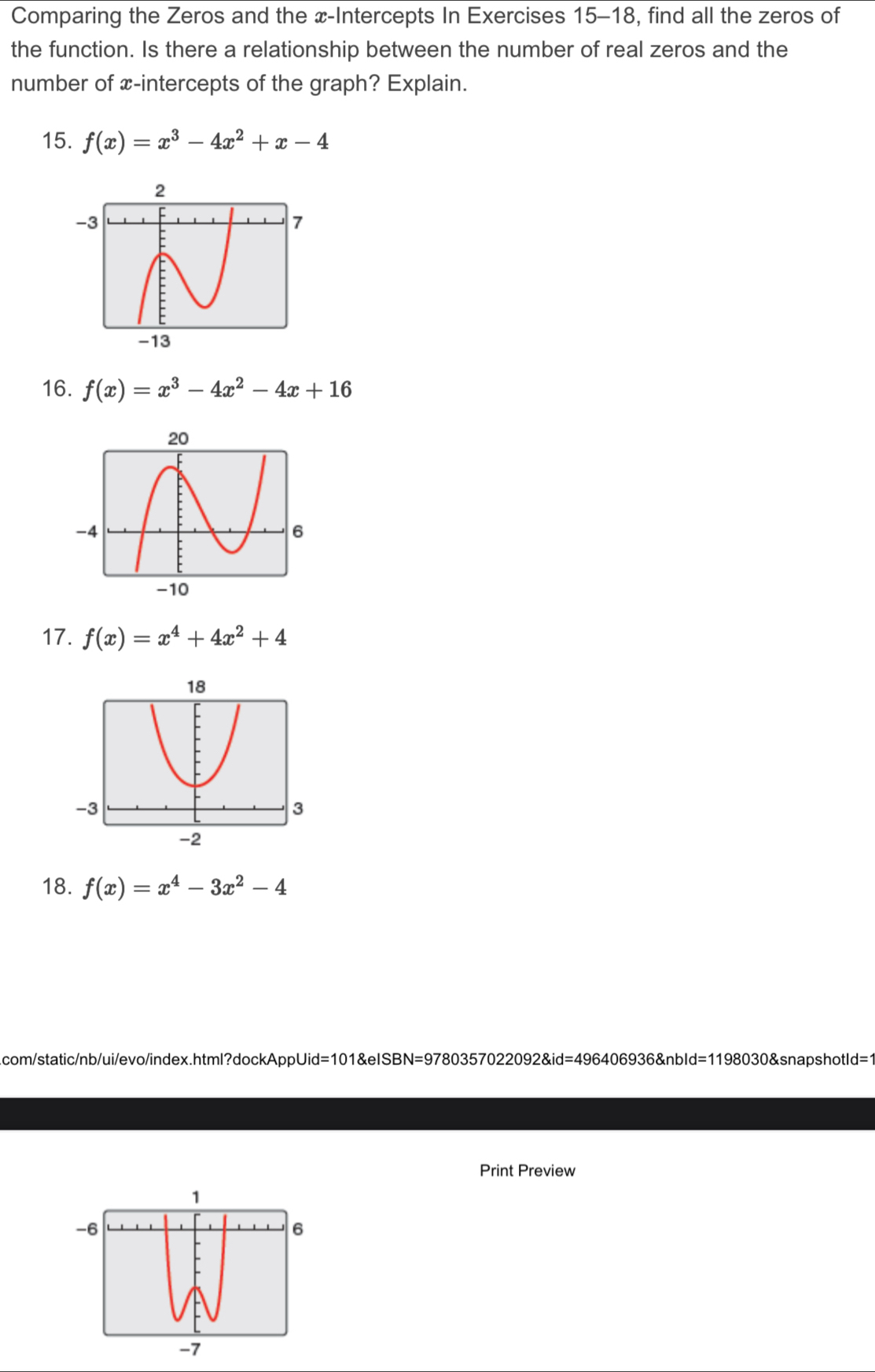 Comparing the Zeros and the x-Intercepts In Exercises 15-18, find all the zeros of 
the function. Is there a relationship between the number of real zeros and the 
number of x-intercepts of the graph? Explain. 
15. f(x)=x^3-4x^2+x-4
16. f(x)=x^3-4x^2-4x+16
17. f(x)=x^4+4x^2+4
18. f(x)=x^4-3x^2-4
com/static/nb/ui/evo/index.html?dockAppUid=101&eISBN=9780357022092&id=496406936&nbId=1198030&snapshotId=1 
Print Preview