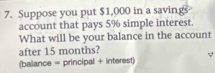 Suppose you put $1,000 in a savings 
account that pays 5% simple interest. 
What will be your balance in the account 
after 15 months? 
(balance = principal + interest)