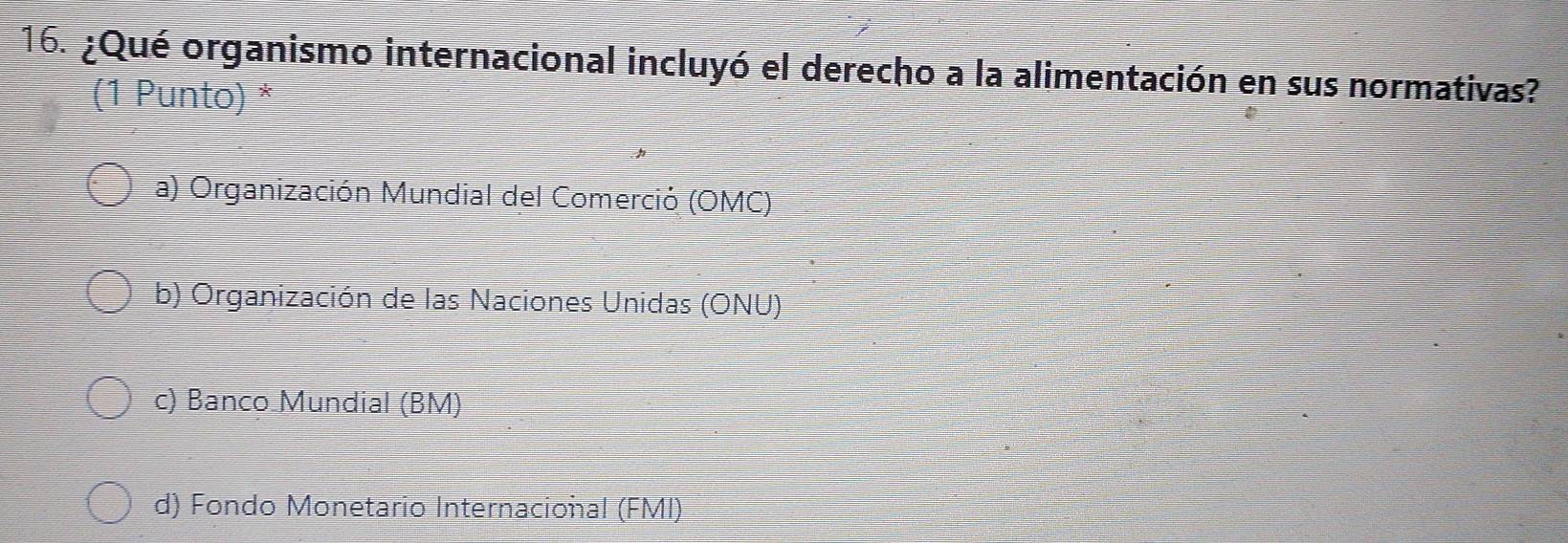 ¿Qué organismo internacional incluyó el derecho a la alimentación en sus normativas?
(1 Punto) *
a) Organización Mundial del Comerció (OMC)
b) Organización de las Naciones Unidas (ONU)
c) Banco Mundial (BM)
d) Fondo Monetario Internacional (FMI)