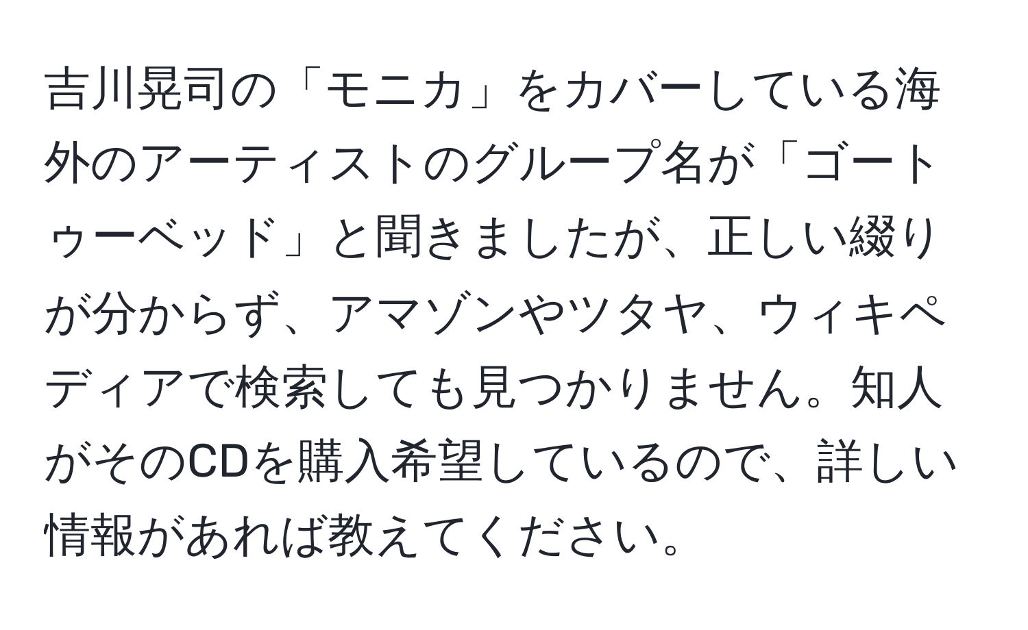 吉川晃司の「モニカ」をカバーしている海外のアーティストのグループ名が「ゴートゥーベッド」と聞きましたが、正しい綴りが分からず、アマゾンやツタヤ、ウィキペディアで検索しても見つかりません。知人がそのCDを購入希望しているので、詳しい情報があれば教えてください。