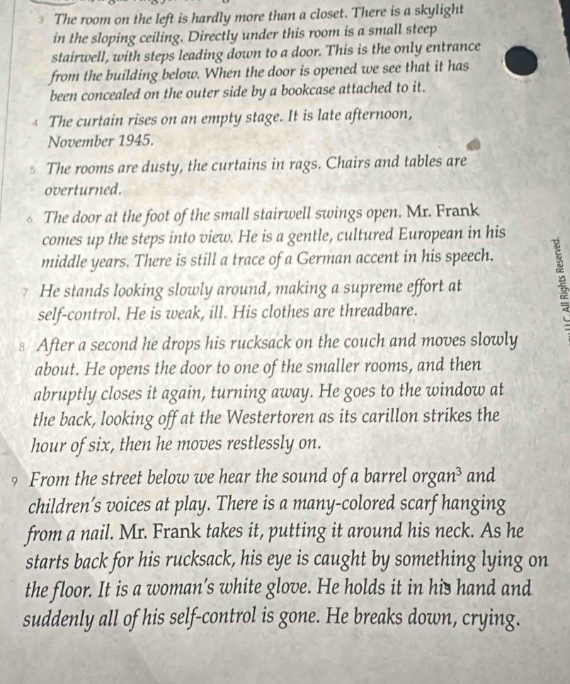 The room on the left is hardly more than a closet. There is a skylight 
in the sloping ceiling. Directly under this room is a small steep 
stairwell, with steps leading down to a door. This is the only entrance 
from the building below. When the door is opened we see that it has 
been concealed on the outer side by a bookcase attached to it. 
4 The curtain rises on an empty stage. It is late afternoon, 
November 1945. 
s The rooms are dusty, the curtains in rags. Chairs and tables are 
overturned. 
The door at the foot of the small stairwell swings open. Mr. Frank 
comes up the steps into view. He is a gentle, cultured European in his 
middle years. There is still a trace of a German accent in his speech. 
7 He stands looking slowly around, making a supreme effort at 
self-control. He is weak, ill. His clothes are threadbare. 
§ After a second he drops his rucksack on the couch and moves slowly 
about. He opens the door to one of the smaller rooms, and then 
abruptly closes it again, turning away. He goes to the window at 
the back, looking off at the Westertoren as its carillon strikes the 
hour of six, then he moves restlessly on. 
? From the street below we hear the sound of a barrel organ³ and 
children’s voices at play. There is a many-colored scarf hanging 
from a nail. Mr. Frank takes it, putting it around his neck. As he 
starts back for his rucksack, his eye is caught by something lying on 
the floor. It is a woman’s white glove. He holds it in his hand and 
suddenly all of his self-control is gone. He breaks down, crying.