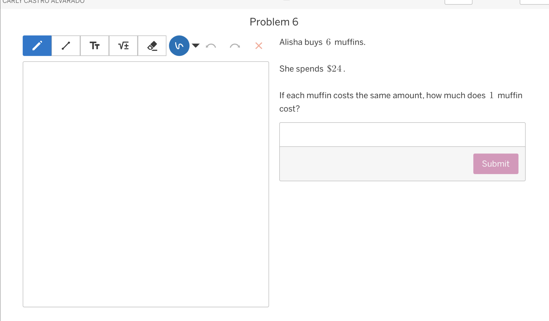 Problem 6 
Tr 
I 
Alisha buys 6 muffins. 
She spends $24. 
If each muffin costs the same amount, how much does 1 muffin 
cost? 
Submit