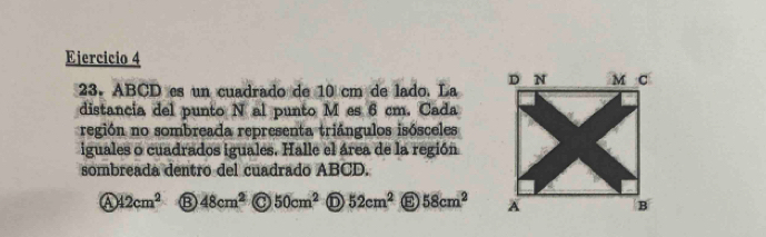 ABCD es un cuadrado de 10 cm de lado. La 
distancia del punto N al punto M es 6 cm. Cada 
región no sombreada representa triángulos isósceles 
iguales o cuadrados iguales. Halle el área de la región 
sombreada dentro del cuadrado ABCD. 
④ 42cm^2 ⑬ 48cm^2 50cm^2 52cm^2 58cm^2