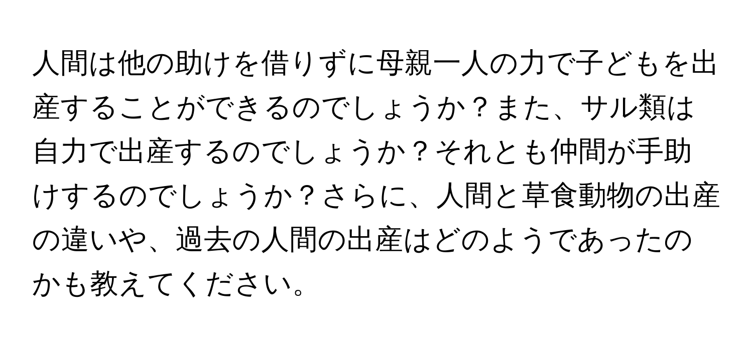 人間は他の助けを借りずに母親一人の力で子どもを出産することができるのでしょうか？また、サル類は自力で出産するのでしょうか？それとも仲間が手助けするのでしょうか？さらに、人間と草食動物の出産の違いや、過去の人間の出産はどのようであったのかも教えてください。