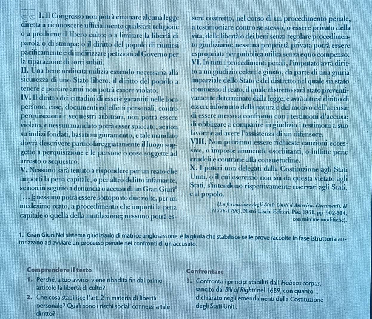 Il Congresso non potrà emanare alcuna legge sere costretto, nel corso di un procedimento penale,
diretta a riconoscere ufficialmente qualsiasi religione a testimoniare contro se stesso, o essere privato della
o a proibirne il libero culto; o a limitare la libertà di vita, delle libertà o dei beni senza regolare procedimen-
parola o di stampa; o il diritto del popolo di riunirsi to giudiziario; nessuna proprietà privata potrà essere
pacificamente e di indirizzare petizioni al Governo per espropriata per pubblica utilità senza equo compenso.
la riparazione di torti subiti. VI. In tutti i procedimenti penali, limputato avrà dirit-
II. Una bene ordinata milizia essendo necessaria alla to a un giudizio celere e giusto, da parte di una giuria
sicurezza di uno Stato libero, il diritto del popolo a imparziale dello Stato e del distretto nel quale sia stato
tenere e portare armi non potrà essere violato. commesso il reato, il quale distretto sarà stato preventi-
IV. Il diritto dei cittadini di essere garantiti nelle loro vamente determinato dalla legge, e avrá altresí diritto di
persone, case, documenti ed effetti personali, contro essere informato della natura e del motivo dell’accusa;
perquisizioni e sequestri arbitrari, non potrà essere di essere messo a confronto con i testimoni d’accusa;
violato, e nessun mandato potrà esser spiccato, se non di obbligare a comparire in giudizio i testimoni a suo
su indizi fondati, basati su giuramento, e tale mandato favore e ad avere l’assistenza di un difensore.
dovrà descrivere particolareggiatamente il luogo sog- VIII. Non potranno essere richieste cauzioni ecces-
getto a perquisizione e le persone o cose soggette ad sive, o imposte ammende esorbitanti, o inflitte pene
arresto o sequestro.
crudeli e contrarie alla consuetudine.
V. Nessúno sará tenuto a rispondere per un reato che X. I poteri non delegati dalla Costituzione agli Stati
Uniti, o il cui esercizio non sia da questa vietato agli
importi la pena capitale, o per altro delitto infamante, Stati, s’intendono rispettivamente riservati agli Stati,
se non in seguito a denuncia o accusa di un Gran Giurì¹ e al popolo.
[.]; nessuno potrà essere sottoposto due volte, per un
(La formazione degli Stati Uniti d’America. Documenti. II
medesimo reato, a procedimento che importi la pena , Nistri-Lischi Editori, Pisa 1961, pp. 502-504,
(1776-1796)
capitale o quella della mutilazione; nessuno potrà es- con minime modifiche).
1. Gran Giurì Nel sistema giudiziario di matrice anglosassone, è la giuria che stabilisce se le prove raccolte in fase istruttoria au-
torizzano ad avviare un processo penale nei confronti di un accusato.
Comprendere il testo Confrontare
1. Perché, a tuo avviso, viene ribadita fin dal primo 3. Confronta i principi stabiliti dall'Habeas corpus,
articolo la libertà di culto? sancito dal Bill of Rights nel 1689, con quanto
2. Che cosa stabilisce l'art. 2 in materia di libertà dichiarato negli emendamenti della Costituzione
personale? Quali sono i rischi sociali connessi a tale degli Stati Uniti.
diritto?