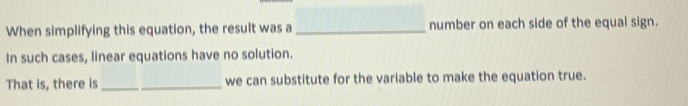 When simplifying this equation, the result was a _number on each side of the equal sign. 
In such cases, linear equations have no solution. 
That is, there is_ we can substitute for the variable to make the equation true.