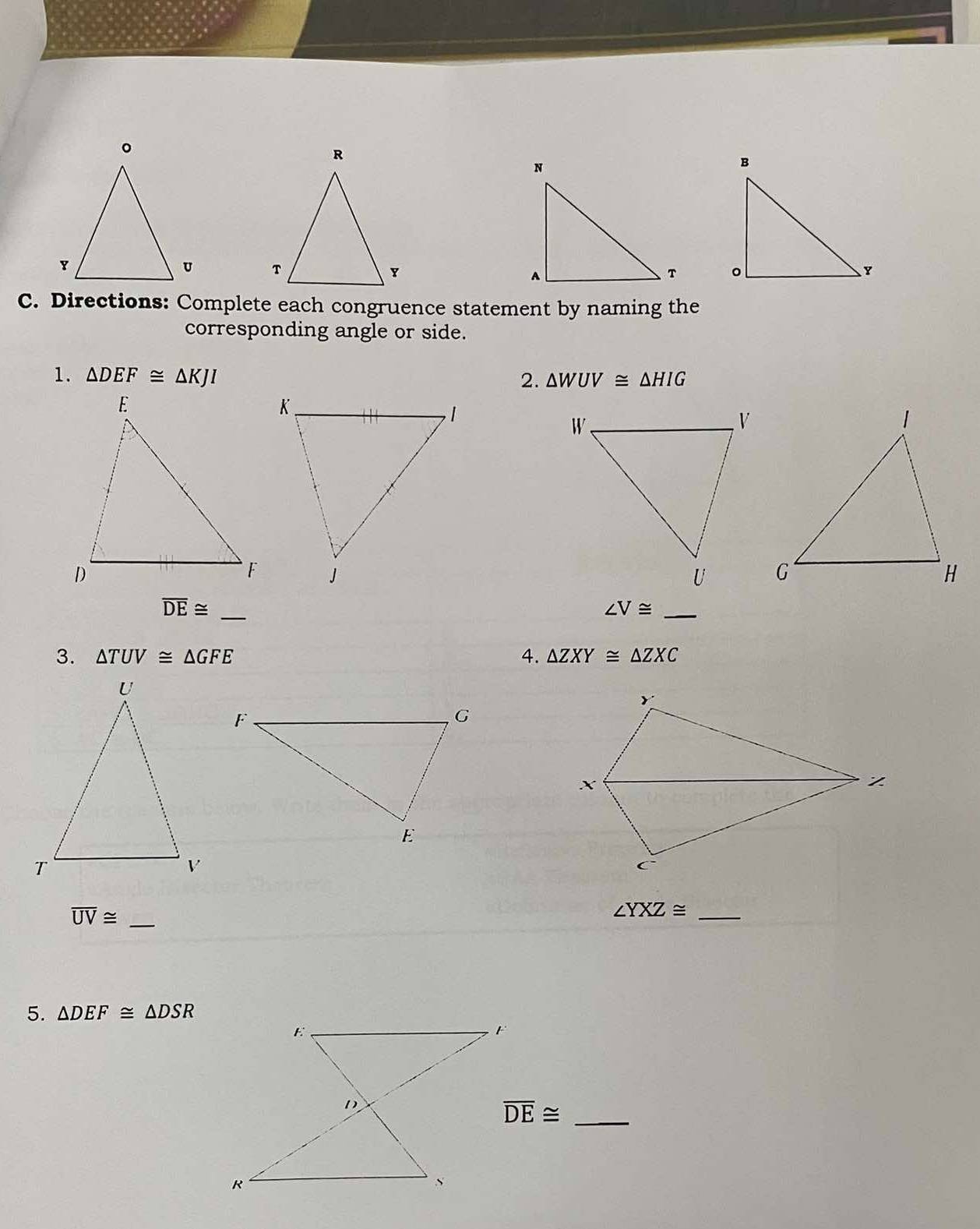 Directions: Complete each congruence statement by naming the 
corresponding angle or side. 
1. △ DEF≌ △ KJI △ WUV≌ △ HIG
2.
overline DE≌ _ 
_ ∠ V≌
3. △ TUV≌ △ GFE 4. △ ZXY≌ △ ZXC
overline UV≌ _
∠ YXZ≌ _ 
5. △ DEF≌ △ DSR
overline DE≌ _