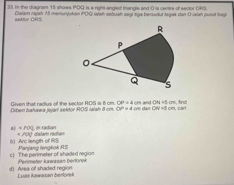 In the diagram 15 shows POQ is a right-angled triangle and O is centre of sector ORS.
Dalam rajah 15 menunjukan POQ ialah sebuah segi tiga bersudut tegak dan O ialah pusat bagi
sektor ORS.
Given that radius of the sector ROS is 8 cm. OP=4cm , find
ON=5cm
Diberi bahawa jejari sektor ROS ialah 8 cm. OP=4 cm dan and ON=5cm cari
a) ∠ POQ. in radian
dalam radian
b) Arc length of RS
Panjang lengkok RS
c) The perimeter of shaded region
Perimeter kawasan berlorek
d) Area of shaded region
Luas kawasan berlorek