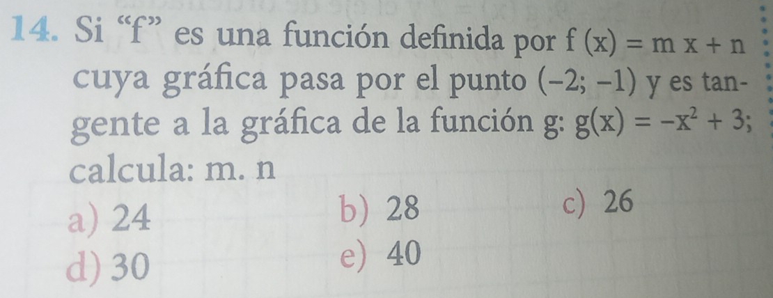 Si “ f ” es una función definida por f(x)=mx+n
cuya gráfica pasa por el punto (-2;-1) y es tan-
gente a la gráfica de la función g: g(x)=-x^2+3; 
calcula: m. n
a) 24
b) 28 c) 26
d) 30
e 40