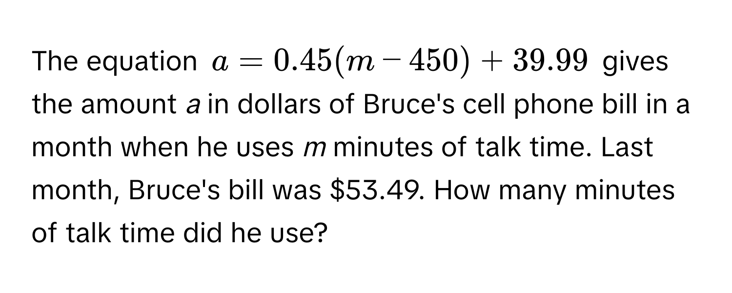 The equation $a = 0.45(m - 450) + 39.99$ gives the amount *a* in dollars of Bruce's cell phone bill in a month when he uses *m* minutes of talk time. Last month, Bruce's bill was $53.49. How many minutes of talk time did he use?