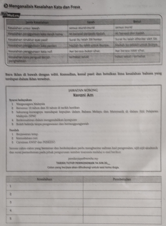 Menganalisis Kesalahan Kata dan Frasa 
Co Mot w 
Baca İklan di bawah dengan vellti. Kemudan, kemal pasti dan betuikan lına kesalahan bahasa yang 
terdapat dalam tklan tersebut. 
JAWATAN KOSONG 
Kerani Am 
Syarat kelayakan 
1 Wanganogara Malaysin 
2 Beramar 18 then dan 35 tahon di trikh Junrikan 
3. Sekurang-kurngryn andupat kepuijun dalan Balhasa, Melayn dan Mattematrik di daltuır Sijil Pelajuran 
Maleysia (SPM) 
4 Berkesmalbitrem Salum meigendallikun kenpseten 
8 Boch bekeija tampa pengewasan dan beitanggungawab 
Faedah 
1 Beujawatan teitup 
2 Kemodaban con 
3 Careman A'BC
Sumua calon-calon vang berminar dan berkelyakan perla menghantnr salinan kad pengenalan, sifl-siftl akademik 
dan sut permohonan.pada|píhak pengarusan sumber manasa melalui e-mel bevikut; 
amke jaya ê mmhe. my 
Tarinh Tutup permohonan:14 Jun 20, 
Calon yang berjaya akan dīhubungi untuk sei temu duga.