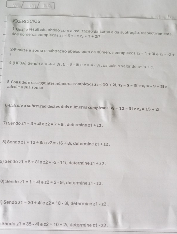 EXERCÍCIOS 
1-Qual o resultado obtido com a realização da soma e da subtração, respectivamente, 
dos números complexos z_1=3+i e z_2=1+2i ? 
2-Realize a soma e subtração abaixo com os números complexos z_1=1+3i e z_2=-2+
4-(UFBA) Sendo a=-4+3i, b=5-6i e c=4-3i , calcule o valor de a+.b+c. 
5-Considere os seguintes números complexos z_1=10+2i, z_2=5-3i z_3=-9+5i e 
calcule a sua soma: 
6-Calcule a subtração destes dois números complexos: z_1=12-3i e z_2=15+2i. 
7) Sendo z1=3+4i z2=7+9i , determine z1+z2. 
8) Sendo z1=12/ 9i e z2=-15/ 8i , determine z1+z2. 
9) Sendo z1=5+8i e z2=-3-11i , determine z1+z2. 
0) Sendo z1=1+4i e z2=2-9i , determine z1-z2. 
) Sendo z1=20+4i e z2=18-3i , determine z1-z2. 
Sendo z1=35-4i e z2=10+2i , determine z1-z2.