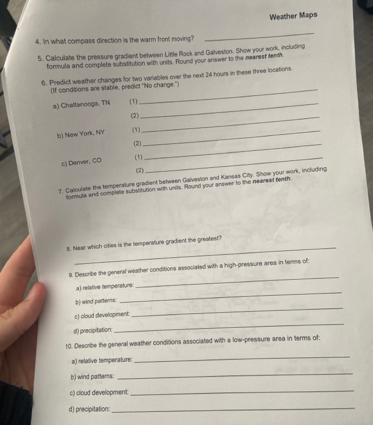 Weather Maps 
4. In what compass direction is the warm front moving? 
_ 
5. Calculate the pressure gradient between Little Rock and Galveston. Show your work, including 
formula and complete substitution with units. Round your answer to the nearest tenth. 
6. Predict weather changes for two variables over the next 24 hours in these three locations. 
(If conditions are stabl 
a) Chattanooga, TN 
b) New York, NY 
c) Denver, CO 
7. Calculate the temperature gradient between G 
formula and complete substitution with units. Round your answer to the nearest 
_ 
8. Near which cities is the temperature gradient the greatest? 
_ 
9. Describe the general weather conditions associated with a high-pressure area in terms of: 
_ 
a) relative temperature: 
_ 
b) wind patterns: 
_ 
c) cloud development; 
d) precipitation: 
10. Describe the general weather conditions associated with a low-pressure area in terms of: 
a) relative temperature: 
_ 
b) wind patterns: 
_ 
c) cloud development: 
_ 
d) precipitation: 
_