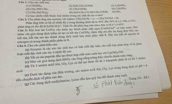Cầu 1: Cho các chất sau:
(1) CH_3NH_2; C_4H_1NH_1
(4) CH_3· NH· CH_3 (5) (2) H_2N-CH_2-COOH_1 (3) (6) C_3H_3NH_2;
CH_2COOH;
(7) CH_3· N(CH_3)_2 (8) H_2N-CH_2CONH-CH_2COOH (9) NH_3.
Có bao nhiêu chất thuộc loại amine trong các chất đã cho ở trên?
Cầu 2: Cho phản ứng của acetone với iodine: CH_3COCH_3+I_3to CH_3COCH_3I+HI.
Phản ứng trên có hệ số nhiệt độ y trong khoảng nhiệt độ từ 30°C đến 50°C
phản ứng có tốc độ là 0.036M.h^(-1). Tính tốc độ phản ứng trên (theo đơn vị M.h^(-1)) là 2,5. Nếu ở 35°C,
45°C.
Câu 3: Khỉ hoà tan CuSO₄ vào nước tạo thành phức chất aqua [Cu(H_2O)_4]^7+ vào
NH_3
thêm vài giọt dung dịch kiểm sẽ tạo ra kết tùa Cu(OH)_2 , thêm tiếp cho đến dư dung dịch có màu xanh. Nhó
kết tủa, kết tủa tan tạo thành dung dịch xanh lam chứa phức chất R. Hãy cho biết số nguyên từ
nitrogen có trong thành phần phân tử R.
Câu 4. Cho các phát biểu sau:
(a) Enzyme là các xúc tác sinh học có tính chất đặc hiệu cho mỗi loại phản ứng và bị giám
hoặc mất đặc tính xúc tác ở nhiệt độ cao.
(b) Tất cả các peptide đều tạo được hợp chất màu xanh tím với Cu(OH)_2/O H
(c) Nhỏ vài giọt dung dịch HNO_3 vào lòng trắng trừng thấy chuyển thành màu vàng.
(d) Từ 3 amino acid Ala, Gly, Lys có thể tạo được tối đa 3 tripeptide phân từ có đù 3 amino
acid. (e) Dưới tác dụng của điện trường, các amino acid Ala, Gly, Lys trong dung dịch có pH =4
/ Trang 5/6 - Đề 1
đều chuyển dịch về phía cực âm.
(g) Các dung dịch methylamine, lysine đều làm quỹ tím đổi thành màu xanh.