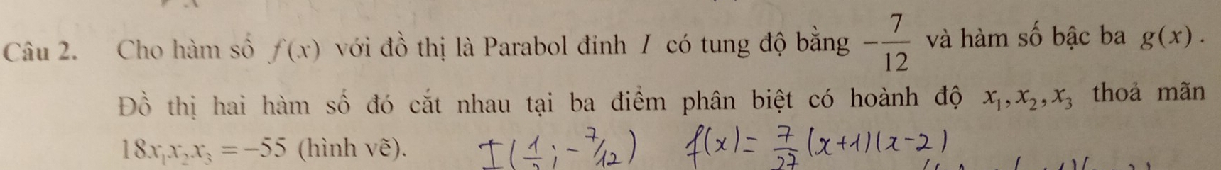 Cho hàm số f(x) với đồ thị là Parabol đỉnh / có tung độ bằng - 7/12  và hàm số bậc ba g(x). 
Đồ thị hai hàm số đó cắt nhau tại ba điểm phân biệt có hoành độ x_1, x_2, x_3 thoả mãn
18x_1x_2x_3=-55 (hình vẽ).