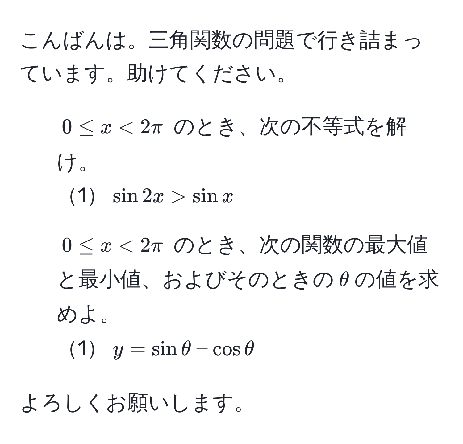 こんばんは。三角関数の問題で行き詰まっています。助けてください。  
1. $0 ≤ x < 2π$ のとき、次の不等式を解け。  
1$sin 2x > sin x$  
2. $0 ≤ x < 2π$ のとき、次の関数の最大値と最小値、およびそのときの$θ$の値を求めよ。  
1$y = sin θ - cos θ$  

よろしくお願いします。