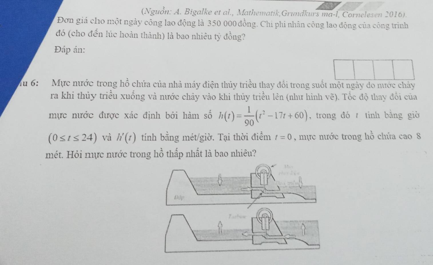 (Nguồn: A. Bigalke et al., Mathematik,Grundkurs ma-l, Cornelesen 2016). 
Đơn giá cho một ngày công lao động là 350 000 đồng. Chi phí nhân công lao động của công trình 
đó (cho đến lúc hoàn thành) là bao nhiêu tỷ đồng? 
Đáp án: 
Mu 6: Mực nước trong hồ chứa của nhà máy điện thủy triều thay đổi trong suốt một ngày do nước chảy 
ra khi thủy triều xuống và nước chảy vào khi thủy triều lên (như hình vẽ). Tốc độ thay đổi của 
mực nước được xác định bởi hàm số h(t)= 1/90 (t^2-17t+60) , trong đó tính bằng giờ
(0≤ t≤ 24) và h'(t) tính bằng mét/giờ. Tại thời điểm t=0 , mực nước trong hồ chứa cao 8 
mét. Hỏi mực nước trong hồ thấp nhất là bao nhiêu? 
Đip