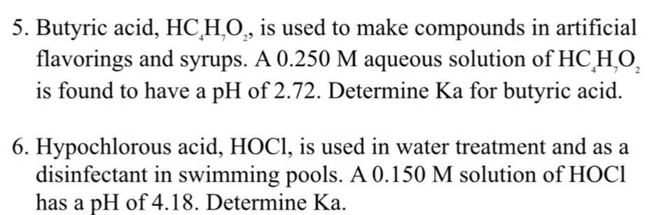 Butyric acid, HC_4H_7O_2 , is used to make compounds in artificial 
flavorings and syrups. A 0.250 M aqueous solution of HC_4H_7O_2
is found to have a pH of 2.72. Determine Ka for butyric acid. 
6. Hypochlorous acid, HOCl, is used in water treatment and as a 
disinfectant in swimming pools. A 0.150 M solution of HOCl 
has a pH of 4.18. Determine Ka.