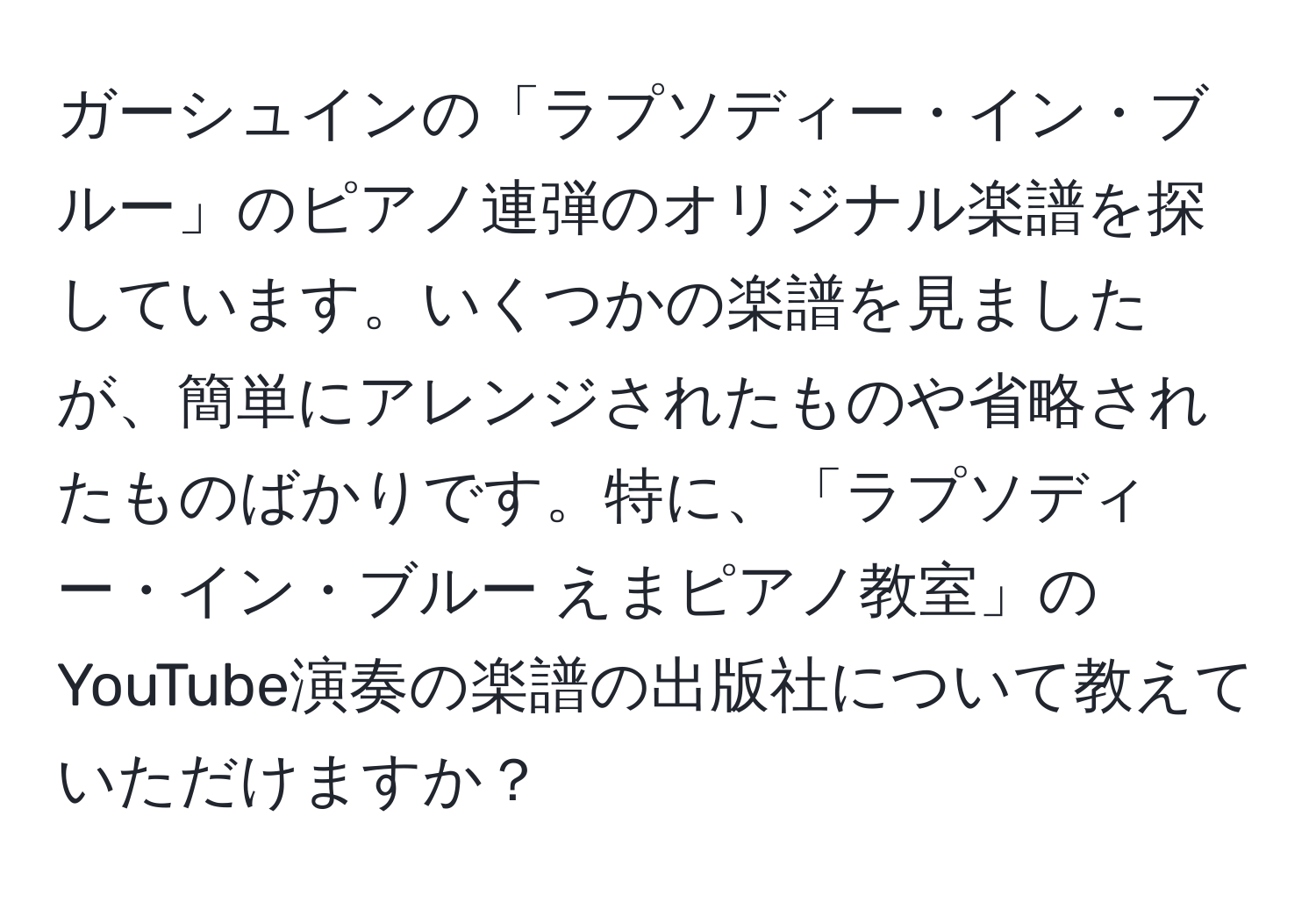 ガーシュインの「ラプソディー・イン・ブルー」のピアノ連弾のオリジナル楽譜を探しています。いくつかの楽譜を見ましたが、簡単にアレンジされたものや省略されたものばかりです。特に、「ラプソディー・イン・ブルー えまピアノ教室」のYouTube演奏の楽譜の出版社について教えていただけますか？