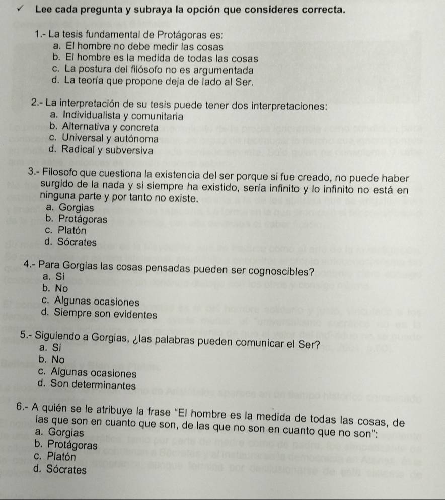 Lee cada pregunta y subraya la opción que consideres correcta.
1.- La tesis fundamental de Protágoras es:
a. El hombre no debe medir las cosas
b. El hombre es la medida de todas las cosas
c. La postura del filósofo no es argumentada
d. La teoría que propone deja de lado al Ser.
2.- La interpretación de su tesis puede tener dos interpretaciones:
a. Individualista y comunitaria
b. Alternativa y concreta
c. Universal y autónoma
d. Radical y subversiva
3.- Filosofo que cuestiona la existencia del ser porque si fue creado, no puede haber
surgido de la nada y si siempre ha existido, sería infinito y lo infinito no está en
ninguna parte y por tanto no existe.
a. Gorgias
b. Protágoras
c. Platón
d. Sócrates
4.- Para Gorgias las cosas pensadas pueden ser cognoscibles?
a. Si
b. No
c. Algunas ocasiones
d. Siempre son evidentes
5.- Siguiendo a Gorgias, ¿las palabras pueden comunicar el Ser?
a. Si
b. No
c. Algunas ocasiones
d. Son determinantes
6.- A quién se le atribuye la frase "El hombre es la medida de todas las cosas, de
las que son en cuanto que son, de las que no son en cuanto que no son":
a. Gorgias
b. Protágoras
c. Platón
d. Sócrates