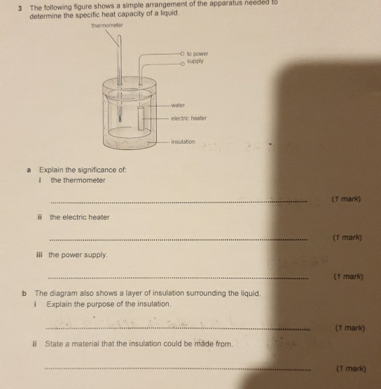 The following figure shows a simple arrangement of the apparatus needed to 
determine the specific heat capacity of a liquid. 
a Explain the significance of: 
i the thermometer 
_(1 mark) 
ii the electric heater 
_(1 mark) 
i the power supply. 
_(1 mark) 
b The diagram also shows a layer of insulation surrounding the liquid. 
i Explain the purpose of the insulation. 
_(1 mark) 
ii State a material that the insulation could be made from. 
_(1 mark)