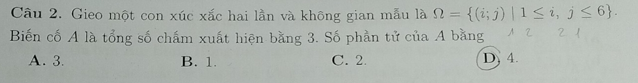 Gieo một con xúc xắc hai lần và không gian mẫu là Omega = (i;j)|1≤ i,j≤ 6. 
Biến cố A là tổng số chấm xuất hiện bằng 3. Số phần tử của A bằng N 2 2 1
A. 3. B. 1. C. 2. D. 4.