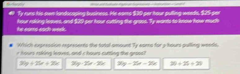 Wite and fudlücte diggln de Segrentionn - Indie untion - Sed d
Ty ane his own landscaping business. He cams $30 par hour pulling weeds, $25 per
hhow raking leaes, and $20 par hour autting the grass. Ty wants to know how much
he cars cath wack .
Which expression represents the totel amount Ty coms for p hours pulling weeds,
r hows rehing loaves, and c hows artting the gress!
30y+25x+20e 30p-25n-20e 30y-25x-20e 30+25+21