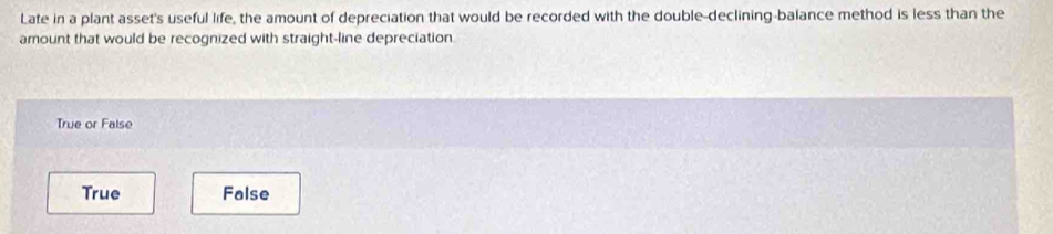 Late in a plant asset's useful life, the amount of depreciation that would be recorded with the double-declining-balance method is less than the
amount that would be recognized with straight-line depreciation.
True or False
True False