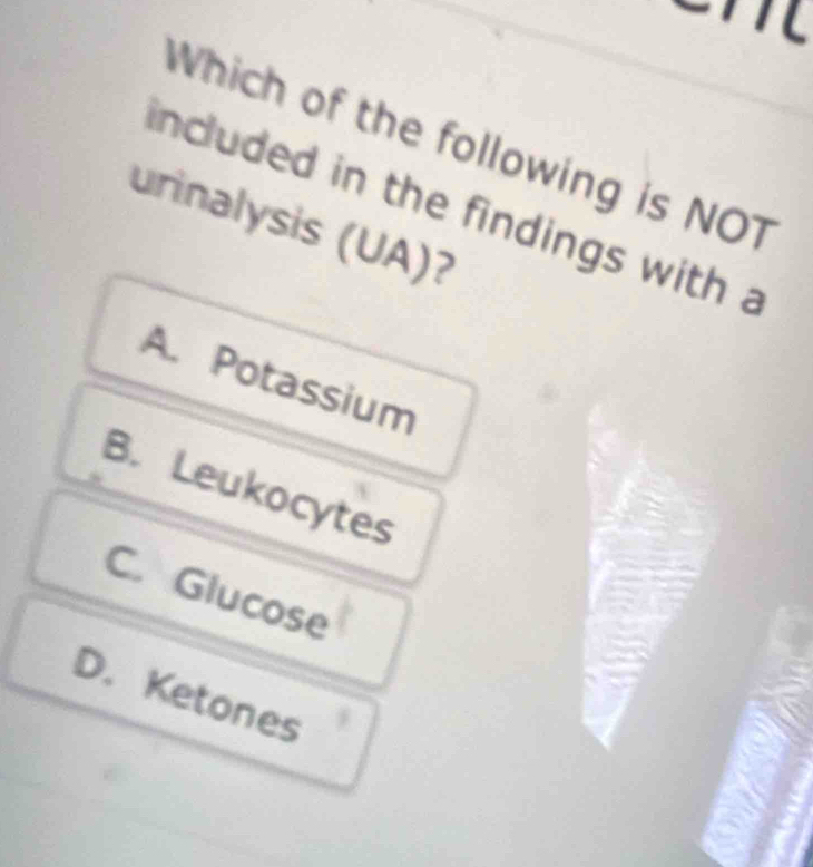 Which of the following is NOT
included in the findings with a
urinalysis (UA)?
A. Potassium
B. Leukocytes
C. Glucose
D. Ketones