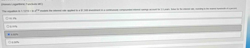 (Honers Loganthmic Functions MC)
The equation in 1219=ln e^(25/) models the inferest rate applied to a $7,500 investment in a continuously compounded interest savings account for 2.5 years. Solve for the interest rate, rounding to the nearest hundredth of a percent.
11.1%. 0.11%
4 60%
0.50%