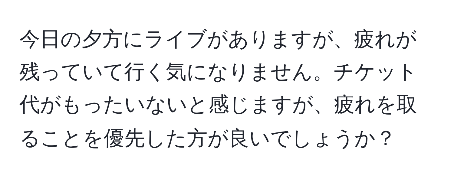 今日の夕方にライブがありますが、疲れが残っていて行く気になりません。チケット代がもったいないと感じますが、疲れを取ることを優先した方が良いでしょうか？