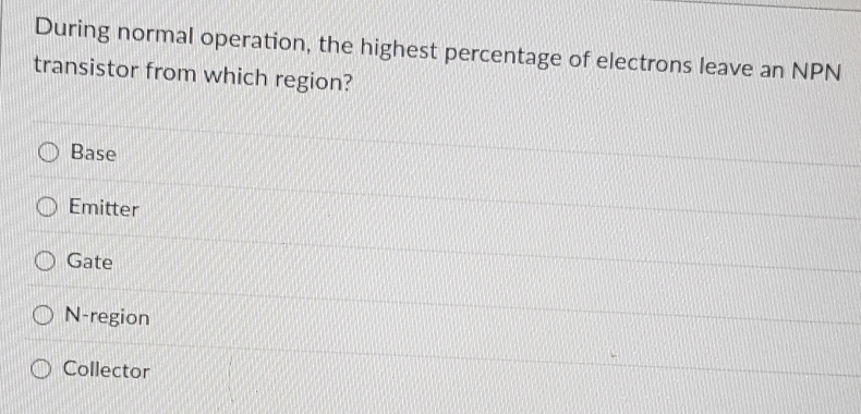 During normal operation, the highest percentage of electrons leave an NPN
transistor from which region?
Base
Emitter
Gate
N-region
Collector