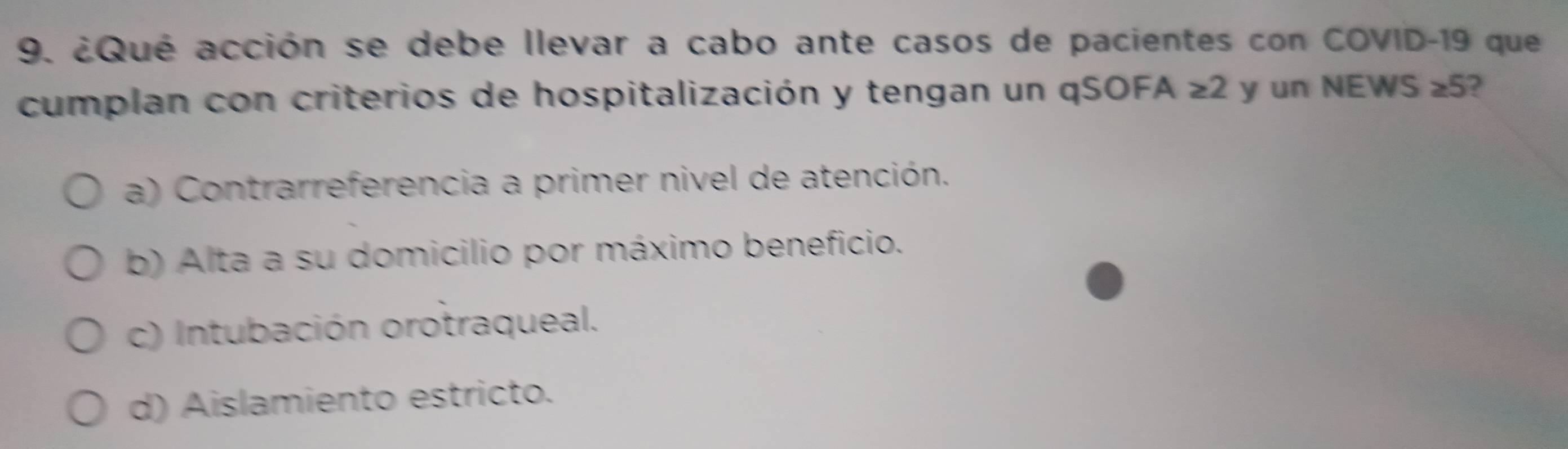 ¿Qué acción se debe llevar a cabo ante casos de pacientes con COVID-19 que
cumplan con criterios de hospitalización y tengan un qSOFA ≥ 2 y un NEWS ≥ 5 2
a) Contrarreferencia a primer nivel de atención.
b) Alta a su domicilio por máximo beneficio.
c) Intubación orotraqueal.
d) Aislamiento estricto.