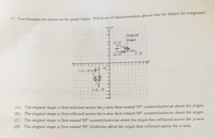 Two triangles are shown on the graph below. Which set of transdormations proves that the shapes are congruent?
(A) The original shape is first reffected acress the y-ais them rotuted 90° counterclock wise about the orighn.
(B) The original shape is first reffected acmss the x-axis then rotated 90° counterslock wise about the origin.
(C) The original shape is first satated 90° counterclockwise about the origin then reflected scross the y-axis.
(D) The original shape is first ntated 90° clockwise about the origin then reflected across the x-axis.