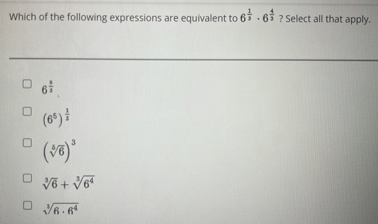 Which of the following expressions are equivalent to 6^(frac 1)3· 6^(frac 4)3 ? Select all that apply.
6^(frac 6)3
(6^5)^ 1/3 
(sqrt[5](6))^3
sqrt[3](6)+sqrt[3](6^4)
sqrt[3](6· 6^4)