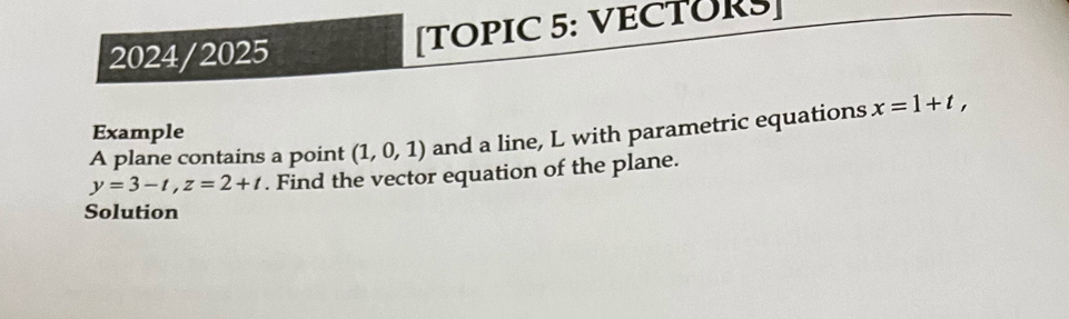 2024/2025 [TOPIC 5: VECTURS] 
Example 
A plane contains a point (1,0,1) and a line, L with parametric equations x=1+t,
y=3-t, z=2+t. Find the vector equation of the plane. 
Solution