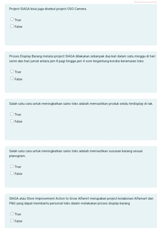 Project SIAGA bisa juga disebut project OSO Camera.
True
False
Proses Display Barang melalui project SIAGA dilakukan sebanyak dua kali dalam satu minggu di hari
senin dan hari jumat antara jam 8 pagi hingga jam 4 sore tergantung kondisi keramaian toko
True
False
Salah satu cara untuk meningkatkan sales toko adalah memastikan produk selalu terdisplay di rak.
True
False
Salah satu cara untuk meningkatkan sales toko adalah memastikan susunan barang sesuai
planogram.
True
False
SIAGA atau Store Improvement Action to Grow Alfamrt merupakan project kolaborasi Alfamart dan
P&G yang dapat membantu personal toko dalam melakukan proses display barang
True
False