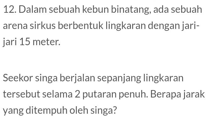 Dalam sebuah kebun binatang, ada sebuah 
arena sirkus berbentuk lingkaran dengan jari- 
jari 15 meter. 
Seekor singa berjalan sepanjang lingkaran 
tersebut selama 2 putaran penuh. Berapa jarak 
yang ditempuh oleh singa?