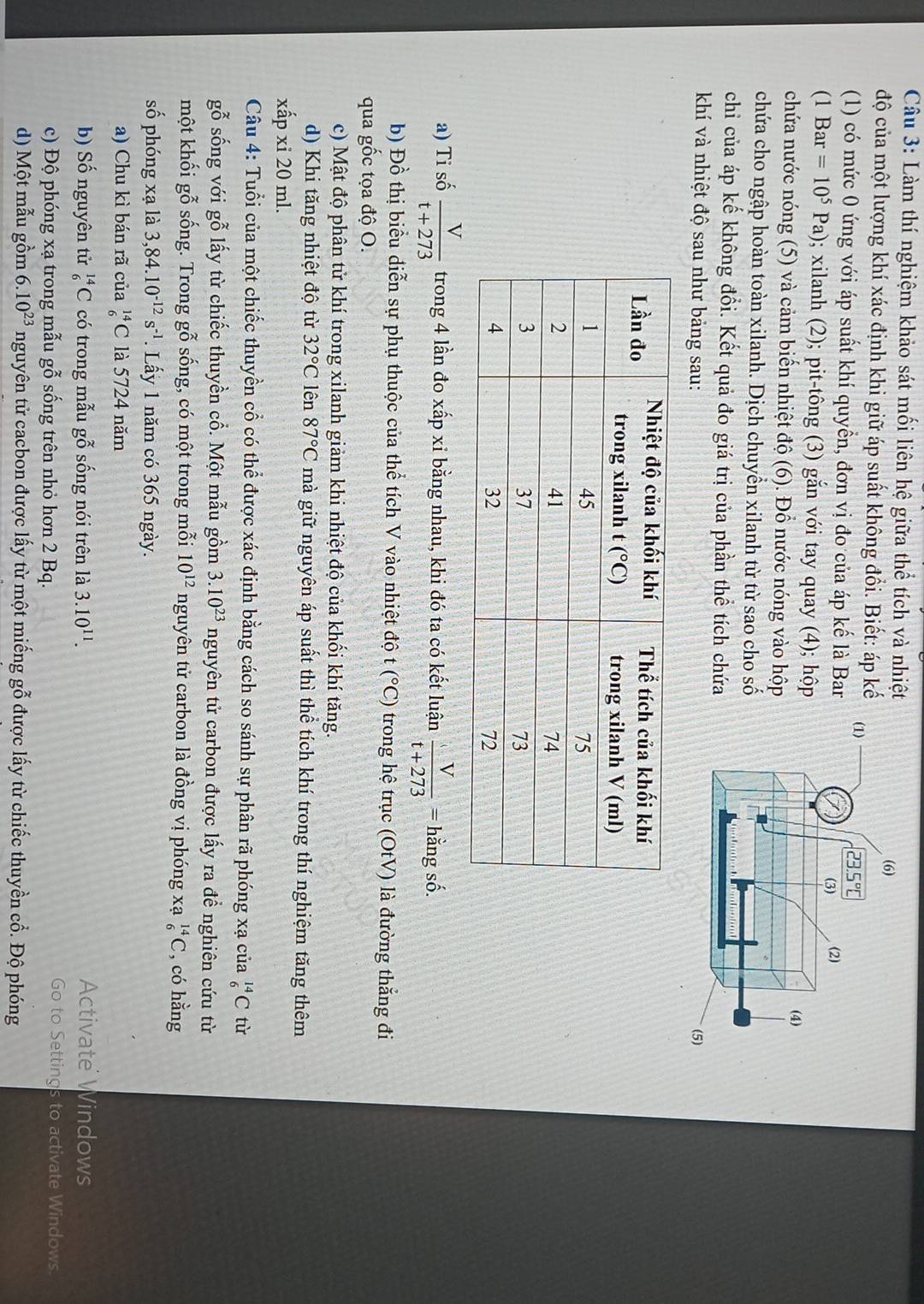 Làm thí nghiệm khảo sát mối liên hệ giữa thể tích và nhiệt
độ của một lượng khí xác định khi giữ áp suất không đổi. Biết: áp kế
(1) có mức 0 ứng với áp suất khí quyền, đơn vị đo của áp kế là Bar
(1 Bar=10^5Pa) ); xilanh (2); pit-tông (3) gắn với tay quay (4); hộp
chứa nước nóng (5) và cảm biến nhiệt độ (6). Đồ nước nóng vào hộp
chứa cho ngập hoàn toàn xilanh. Dịch chuyển xilanh từ từ sao cho số
chi của áp kế không đổi. Kết quả đo giá trị của phần thể tích chứa
khí và nhiệt độ sau như bảng sau:
a) Ti số  V/t+273  trong 4 lần đo xấp xỉ bằng nhau, khi đó ta có kết luận  V/t+273 = hằng số.
b) Đồ thị biểu diễn sự phụ thuộc của thể tích V vào nhiệt độ t (^circ C) trong hệ trục (OtV) là đường thắng đi
qua gốc tọa độ O.
c) Mật độ phân tử khí trong xilanh giảm khi nhiệt độ của khối khí tăng.
d) Khi tăng nhiệt độ từ 32°C lên 87°C mà giữ nguyên áp suất thì thể tích khí trong thí nghiệm tăng thêm
xấp xỉ 20 ml.
Câu 4: Tuổi của một chiếc thuyền cổ có thể được xác định bằng cách so sánh sự phân rã phóng xạ của _6^((14)C tù
gwidehat x) endarray sống với gỗ lấy từ chiếc thuyền cổ. Một mẫu gồm 3.10^(23) nguyên tử carbon được lấy ra đề nghiên cứu từ
một khối gỗ sống. Trong gỗ sống, có một trong mỗi 10^(12) nguyên tử carbon là đồng vị phóng xạ _6^((14)C , có hằng
số phóng xạ là 3,84.10^-12)s^(-1). Lấy 1 năm có 365 ngày.
a) Chu kì bán rã của _6^((14)C là 5724 năm
b) Số nguyên tử _6^(14)C có trong mẫu gỗ sống nói trên là 3.10^11). Activate Windows
c) Độ phóng xạ trong mẫu gỗ sống trên nhỏ hơn 2 Bq.
Go to Settings to activate Windows
d) Một mẫu gồm 6.10^(23) nguyên tử cacbon được lấy từ một miếng gỗ được lấy từ chiếc thuyền cổ. Độ phóng