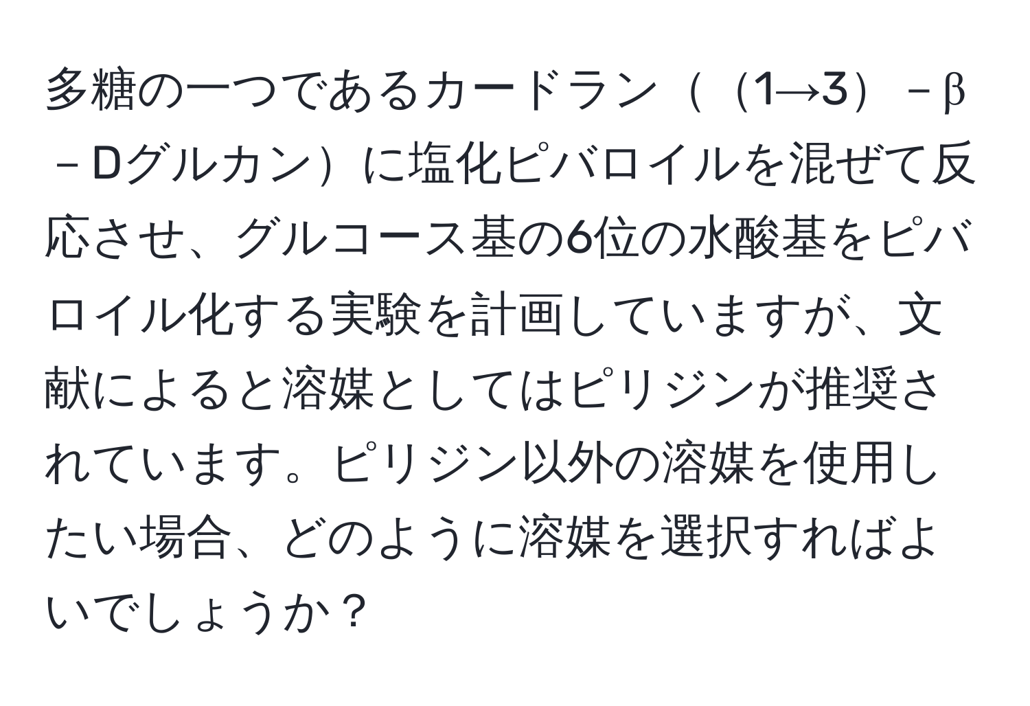 多糖の一つであるカードラン1→3－β－Dグルカンに塩化ピバロイルを混ぜて反応させ、グルコース基の6位の水酸基をピバロイル化する実験を計画していますが、文献によると溶媒としてはピリジンが推奨されています。ピリジン以外の溶媒を使用したい場合、どのように溶媒を選択すればよいでしょうか？