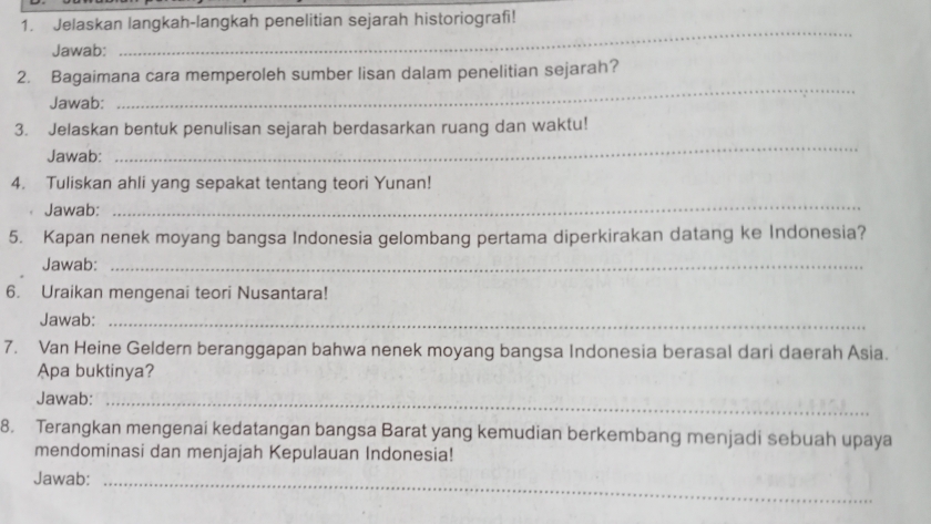 Jelaskan langkah-langkah penelitian sejarah historiografi! 
Jawab: 
_ 
_ 
2. Bagaimana cara memperoleh sumber lisan dalam penelitian sejarah? 
Jawab: 
_ 
3. Jelaskan bentuk penulisan sejarah berdasarkan ruang dan waktu! 
Jawab: 
4. Tuliskan ahli yang sepakat tentang teori Yunan! 
Jawab: 
_ 
5. Kapan nenek moyang bangsa Indonesia gelombang pertama diperkirakan datang ke Indonesia? 
Jawab:_ 
6. Uraikan mengenai teori Nusantara! 
Jawab:_ 
7. Van Heine Geldern beranggapan bahwa nenek moyang bangsa Indonesia berasal dari daerah Asia. 
Apa buktinya? 
Jawab:_ 
8. Terangkan mengenai kedatangan bangsa Barat yang kemudian berkembang menjadi sebuah upaya 
mendominasi dan menjajah Kepulauan Indonesia! 
Jawab:_