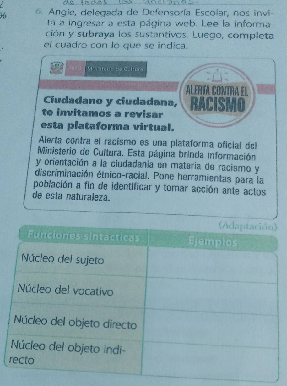 Angie, delegada de Defensoría Escolar, nos invi- 
ta a ingresar a esta página web. Lee la informa- 
ción y subraya los sustantivos. Luego, completa 
el cuadro con lo que se indica. 
Ministero de Cultura 
ALERTA CONTRA EL 
Ciudadano y ciudadana, RACISMO 
te invitamos a revisar 
esta plataforma virtual. 
Alerta contra el racismo es una plataforma oficial del 
Ministerio de Cultura. Esta página brinda información 
y orientación a la ciudadanía en materia de racismo y 
discriminación étnico-racial. Pone herramientas para la 
población a fin de identificar y tomar acción ante actos 
de esta naturaleza.