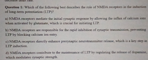 Which of the following best describes the role of NMDA receptors in the induction
of long-term potentiation (LTP)?
a) NMDA receptors mediate the initial synaptic response by allowing the influx of calcium ions
when activated by glutamate, which is crucial for initiating LTP.
b) NMDA receptors are responsible for the rapid inhibition of synaptic transmission, preventing
LTP by blocking calcium ion entry.
c) NMDA receptors directly enhance presynaptic neurotransmitter release, which is a key step in
LTP induction.
d) NMDA receptors contribute to the maintenance of LTP by regulating the release of dopamine,
which modulates synaptic strength.