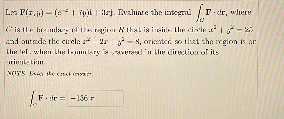 Let F(x,y)=(e^(-x)+7y)i+3xj. Evaluate the integral ∈t _CF· dr , where
C is the boundary of the region R that is inside the circle x^2+y^2=25
and outside the circle x^2-2x+y^2=8 , oriented so that the region is on 
the left when the boundary is traversed in the direction of its 
orientation. 
NOTE: Enter the exact answer.
∈t _CF· dr=-136π