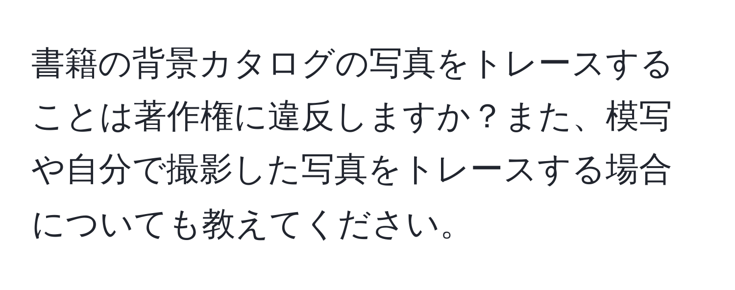 書籍の背景カタログの写真をトレースすることは著作権に違反しますか？また、模写や自分で撮影した写真をトレースする場合についても教えてください。