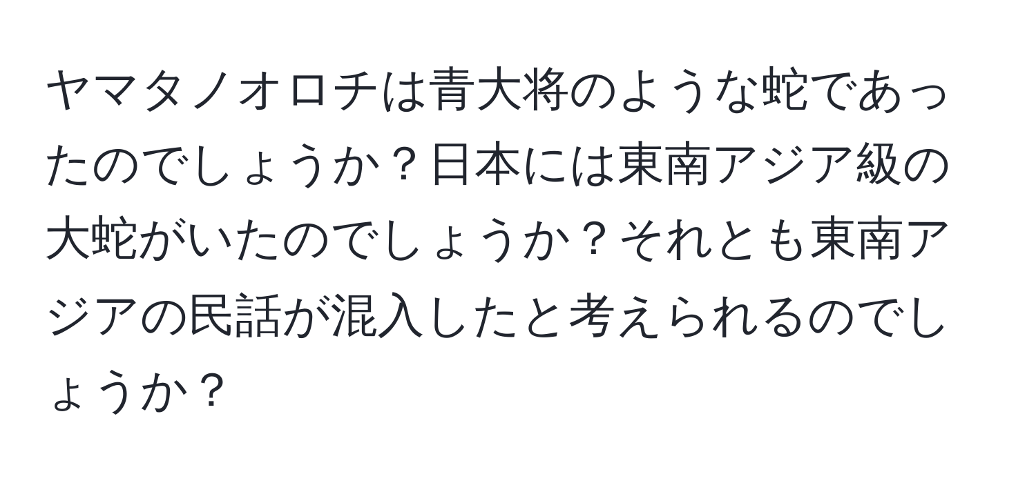 ヤマタノオロチは青大将のような蛇であったのでしょうか？日本には東南アジア級の大蛇がいたのでしょうか？それとも東南アジアの民話が混入したと考えられるのでしょうか？